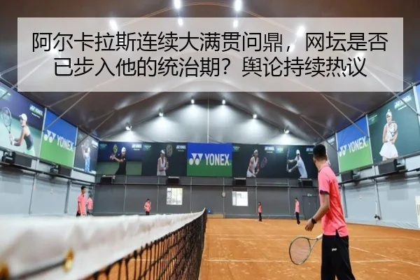 阿尔卡拉斯连续大满贯问鼎，网坛是否已步入他的统治期？舆论持续热议